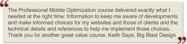 The Professional Mobile Optimization course delivered exactly what I needed at the right time: Information to keep me aware of developments and make informed choices for my websites and those of clients and the technical details and references to help me implement those choices. Thank you for another great value course.